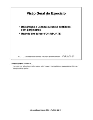Introdução ao Oracle: SQL e PL/SQL 22-11
Visão Geral do Exercício
Este exercício aplica o seu conhecimento sobre cursores com parâmetros para processar diversas
linhas de várias tabelas.
22-11 Copyright © Oracle Corporation, 1999. Todos os direitos reservados.
Visão Geral do Exercício
• Declarando e usando cursores explícitos
com parâmetros
• Usando um cursor FOR UPDATE
 