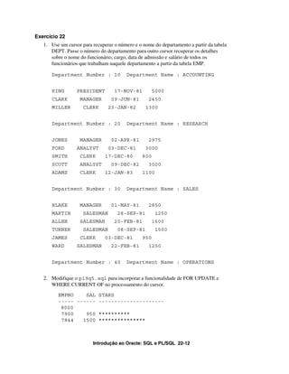 Introdução ao Oracle: SQL e PL/SQL 22-12
Exercício 22
1. Use um cursor para recuperar o número e o nome do departamento a partir da tabela
DEPT. Passe o número do departamento para outro cursor recuperar os detalhes
sobre o nome do funcionário, cargo, data de admissão e salário de todos os
funcionários que trabalham naquele departamento a partir da tabela EMP.
Department Number : 10 Department Name : ACCOUNTING
KING PRESIDENT 17-NOV-81 5000
CLARK MANAGER 09-JUN-81 2450
MILLER CLERK 23-JAN-82 1300
Department Number : 20 Department Name : RESEARCH
JONES MANAGER 02-APR-81 2975
FORD ANALYST 03-DEC-81 3000
SMITH CLERK 17-DEC-80 800
SCOTT ANALYST 09-DEC-82 3000
ADAMS CLERK 12-JAN-83 1100
Department Number : 30 Department Name : SALES
BLAKE MANAGER 01-MAY-81 2850
MARTIN SALESMAN 28-SEP-81 1250
ALLEN SALESMAN 20-FEB-81 1600
TURNER SALESMAN 08-SEP-81 1500
JAMES CLERK 03-DEC-81 950
WARD SALESMAN 22-FEB-81 1250
Department Number : 40 Department Name : OPERATIONS
2. Modifique o p19q5.sql para incorporar a funcionalidade de FOR UPDATE e
WHERE CURRENT OF no processamento do cursor.
EMPNO SAL STARS
----- ------ ---------------------
8000
7900 950 **********
7844 1500 ***************
 