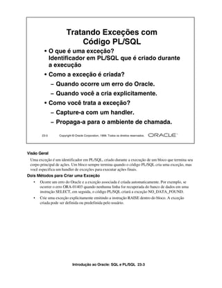 Introdução ao Oracle: SQL e PL/SQL 23-3
Visão Geral
Uma exceção é um identificador em PL/SQL, criado durante a execução de um bloco que termina seu
corpo principal de ações. Um bloco sempre termina quando o código PL/SQL cria uma exceção, mas
você especifica um handler de exceções para executar ações finais.
Dois Métodos para Criar uma Exceção
• Ocorre um erro do Oracle e a exceção associada é criada automaticamente. Por exemplo, se
ocorrer o erro ORA-01403 quando nenhuma linha for recuperada do banco de dados em uma
instrução SELECT, em seguida, o código PL/SQL criará a exceção NO_DATA_FOUND.
• Crie uma exceção explicitamente emitindo a instrução RAISE dentro do bloco. A exceção
criada pode ser definida ou predefinida pelo usuário.
23-3 Copyright © Oracle Corporation, 1999. Todos os direitos reservados.
Tratando Exceções com
Código PL/SQL
• O que é uma exceção?
Identificador em PL/SQL que é criado durante
a execução
• Como a exceção é criada?
– Quando ocorre um erro do Oracle.
– Quando você a cria explicitamente.
• Como você trata a exceção?
– Capture-a com um handler.
– Propaga-a para o ambiente de chamada.
 