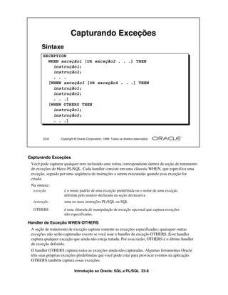 Introdução ao Oracle: SQL e PL/SQL 23-6
23-6 Copyright © Oracle Corporation, 1999. Todos os direitos reservados.
Capturando Exceções
EXCEPTION
WHEN exceção1 [OR exceção2 . . .] THEN
instrução1;
instrução2;
. . .
[WHEN exceção3 [OR exceção4 . . .] THEN
instrução1;
instrução2;
. . .]
[WHEN OTHERS THEN
instrução1;
instrução2;
. . .]
Sintaxe
Capturando Exceções
Você pode capturar qualquer erro incluindo uma rotina correspondente dentro da seção de tratamento
de exceções do bloco PL/SQL. Cada handler consiste em uma cláusula WHEN, que especifica uma
exceção, seguida por uma seqüência de instruções a serem executadas quando essa exceção for
criada.
Na sintaxe:
Handler de Exceção WHEN OTHERS
A seção de tratamento de exceção captura somente as exceções especificadas; quaisquer outras
exceções não serão capturadas exceto se você usar o handler de exceção OTHERS. Esse handler
captura qualquer exceção que ainda não esteja tratada. Por essa razão, OTHERS é o último handler
de exceção definido.
O handler OTHERS captura todas as exceções ainda não capturadas. Algumas ferramentas Oracle
têm suas próprias exceções predefinidas que você pode criar para provocar eventos na aplicação.
OTHERS também captura essas exceções.
exceção é o nome padrão de uma exceção predefinida ou o nome de uma exceção
definida pelo usuário declarada na seção declarativa
instrução uma ou mais instruções PL/SQL ou SQL
OTHERS é uma cláusula de manipulação de exceção opcional que captura exceções
não especificadas.
 