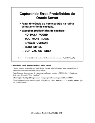 Introdução ao Oracle: SQL e PL/SQL 23-8
Capturando Erros Predefinidos do Oracle Server
Capture um erro predefinido do Oracle Server fazendo referência ao seu nome padrão dentro da
rotina de tratamento de exceção correspondente.
Para obter uma lista completa de exceções predefinidas, consulte o PL/SQL User’s Guide and
Reference, Release 8, "Error Handling".
Observação: O código PL/SQL declara exceções predefinidas no pacote STANDARD.
É bom sempre levar em consideração as exceções NO_DATA_FOUND e TOO_MANY_ROWS, que
são as mais comuns.
23-8 Copyright © Oracle Corporation, 1999. Todos os direitos reservados.
Capturando Erros Predefinidos do
Oracle Server
• Fazer referência ao nome padrão na rotina
de tratamento de exceção.
• Exceções predefinidas de exemplo:
– NO_DATA_FOUND
– TOO_MANY_ROWS
– INVALID_CURSOR
– ZERO_DIVIDE
– DUP_VAL_ON_INDEX
 