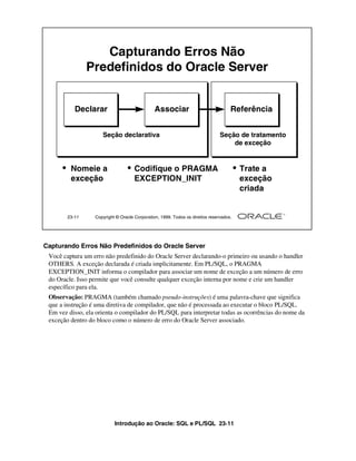 Introdução ao Oracle: SQL e PL/SQL 23-11
Capturando Erros Não Predefinidos do Oracle Server
Você captura um erro não predefinido do Oracle Server declarando-o primeiro ou usando o handler
OTHERS. A exceção declarada é criada implicitamente. Em PL/SQL, o PRAGMA
EXCEPTION_INIT informa o compilador para associar um nome de exceção a um número de erro
do Oracle. Isso permite que você consulte qualquer exceção interna por nome e crie um handler
específico para ela.
Observação: PRAGMA (também chamado pseudo-instruções) é uma palavra-chave que significa
que a instrução é uma diretiva de compilador, que não é processada ao executar o bloco PL/SQL.
Em vez disso, ela orienta o compilador do PL/SQL para interpretar todas as ocorrências do nome da
exceção dentro do bloco como o número de erro do Oracle Server associado.
23-11 Copyright © Oracle Corporation, 1999. Todos os direitos reservados.
Capturando Erros Não
Predefinidos do Oracle Server
Declarar
• Nomeie a
exceção
Associar
• Codifique o PRAGMA
EXCEPTION_INIT
Seção declarativa
Referência
• Trate a
exceção
criada
Seção de tratamento
de exceção
 