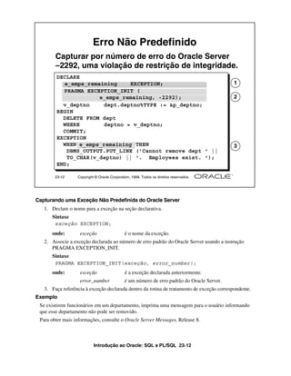 Introdução ao Oracle: SQL e PL/SQL 23-12
23-12 Copyright © Oracle Corporation, 1999. Todos os direitos reservados.
DECLARE
e_emps_remaining EXCEPTION;
PRAGMA EXCEPTION_INIT (
e_emps_remaining, -2292);
v_deptno dept.deptno%TYPE := &p_deptno;
BEGIN
DELETE FROM dept
WHERE deptno = v_deptno;
COMMIT;
EXCEPTION
WHEN e_emps_remaining THEN
DBMS_OUTPUT.PUT_LINE ('Cannot remove dept ' ||
TO_CHAR(v_deptno) || '. Employees exist. ');
END;
Erro Não Predefinido
Capturar por número de erro do Oracle Server
–2292, uma violação de restrição de integridade.
e_emps_remaining EXCEPTION; 1
PRAGMA EXCEPTION_INIT (
e_emps_remaining, -2292); 2
e_emps_remaining 3
Capturando uma Exceção Não Predefinida do Oracle Server
1. Declare o nome para a exceção na seção declarativa.
Sintaxe
onde: exceção é o nome da exceção.
2. Associe a exceção declarada ao número de erro padrão do Oracle Server usando a instrução
PRAGMA EXCEPTION_INIT.
Sintaxe
onde: exceção é a exceção declarada anteriormente.
error_number é um número de erro padrão do Oracle Server.
3. Faça referência à exceção declarada dentro da rotina de tratamento de exceção correspondente.
Exemplo
Se existirem funcionários em um departamento, imprima uma mensagem para o usuário informando
que esse departamento não pode ser removido.
Para obter mais informações, consulte o Oracle Server Messages, Release 8.
exceção EXCEPTION;
PRAGMA EXCEPTION_INIT(exceção, error_number);
 