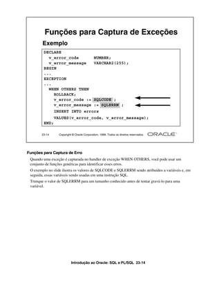 Introdução ao Oracle: SQL e PL/SQL 23-14
23-14 Copyright © Oracle Corporation, 1999. Todos os direitos reservados.
Funções para Captura de Exceções
DECLARE
v_error_code NUMBER;
v_error_message VARCHAR2(255);
BEGIN
...
EXCEPTION
...
WHEN OTHERS THEN
ROLLBACK;
v_error_code := SQLCODE ;
v_error_message := SQLERRM ;
INSERT INTO errors
VALUES(v_error_code, v_error_message);
END;
Exemplo
SQLCODE
SQLERRM
Funções para Captura de Erro
Quando uma exceção é capturada no handler de exceção WHEN OTHERS, você pode usar um
conjunto de funções genéricas para identificar esses erros.
O exemplo no slide ilustra os valores de SQLCODE e SQLERRM sendo atribuídos a variáveis e, em
seguida, essas variáveis sendo usadas em uma instrução SQL.
Trunque o valor de SQLERRM para um tamanho conhecido antes de tentar gravá-lo para uma
variável.
 