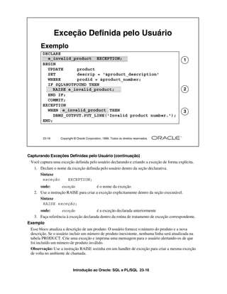 Introdução ao Oracle: SQL e PL/SQL 23-16
23-16 Copyright © Oracle Corporation, 1999. Todos os direitos reservados.
Exceção Definida pelo Usuário
DECLARE
e_invalid_product EXCEPTION;
BEGIN
UPDATE product
SET descrip = '&product_description'
WHERE prodid = &product_number;
IF SQL%NOTFOUND THEN
RAISE e_invalid_product;
END IF;
COMMIT;
EXCEPTION
WHEN e_invalid_product THEN
DBMS_OUTPUT.PUT_LINE('Invalid product number.');
END;
Exemplo
e_invalid_product EXCEPTION; 1
RAISE e_invalid_product; 2
e_invalid_product 3
Capturando Exceções Definidas pelo Usuário (continuação)
Você captura uma exceção definida pelo usuário declarando e criando a exceção de forma explícita.
1. Declare o nome da exceção definida pelo usuário dentro da seção declarativa.
Sintaxe
onde: exceção é o nome da exceção
2. Use a instrução RAISE para criar a exceção explicitamente dentro da seção executável.
Sintaxe
onde: exceção é a exceção declarada anteriormente
3. Faça referência à exceção declarada dentro da rotina de tratamento de exceção correspondente.
Exemplo
Esse bloco atualiza a descrição de um produto. O usuário fornece o número do produto e a nova
descrição. Se o usuário incluir um número de produto inexistente, nenhuma linha será atualizada na
tabela PRODUCT. Crie uma exceção e imprima uma mensagem para o usuário alertando-os de que
foi incluído um número de produto inválido.
Observação: Use a instrução RAISE sozinha em um handler de exceção para criar a mesma exceção
de volta no ambiente de chamada.
exceção EXCEPTION;
RAISE exceção;
 