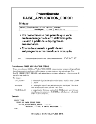 Introdução ao Oracle: SQL e PL/SQL 23-19
23-19 Copyright © Oracle Corporation, 1999. Todos os direitos reservados.
Procedimento
RAISE_APPLICATION_ERROR
Sintaxe
• Um procedimento que permite que você
emita mensagens de erro definidas pelo
usuário a partir de subprogramas
armazenados
• Chamado somente a partir de um
subprograma armazenado em execução
raise_application_error (error_number,
mensagem[, {TRUE | FALSE}]);
Procedimento RAISE_APPLICATION_ERROR
Use o procedimento RAISE_APPLICATION_ERROR para comunicar uma exceção predefinida
interativamente retornando um código ou uma mensagem de erro não padronizada. Com
RAISE_APPLICATION_ERROR, você pode relatar erros para a aplicação e evitar o retorno de
exceções não tratáveis.
Na sintaxe:
error_number é um número especificado pelo usuário para a exceção entre –20000
e –20999.
mensagem é a mensagem especificada pelo usuário para a exceção. Trata-se de
uma string de caracteres com até 2.048 bytes.
TRUE | FALSE é um parâmetro Booleano opcional (Se TRUE, o erro será colocado
na pilha de erros anteriores. Se FALSE, o default, o erro substituirá
todos os erros anteriores.)
Exemplo
...
EXCEPTION
WHEN NO_DATA_FOUND THEN
RAISE_APPLICATION_ERROR (-20201,
'Manager is not a valid employee.');
END;
 