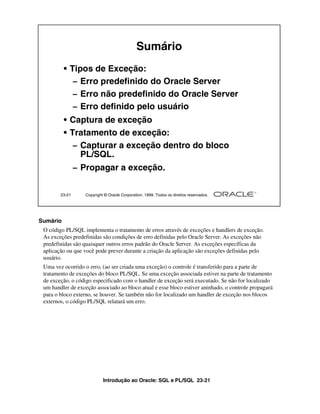 Introdução ao Oracle: SQL e PL/SQL 23-21
Sumário
O código PL/SQL implementa o tratamento de erros através de exceções e handlers de exceção.
As exceções predefinidas são condições de erro definidas pelo Oracle Server. As exceções não
predefinidas são quaisquer outros erros padrão do Oracle Server. As exceções específicas da
aplicação ou que você pode prever durante a criação da aplicação são exceções definidas pelo
usuário.
Uma vez ocorrido o erro, (ao ser criada uma exceção) o controle é transferido para a parte de
tratamento de exceções do bloco PL/SQL. Se uma exceção associada estiver na parte de tratamento
de exceção, o código especificado com o handler de exceção será executado. Se não for localizado
um handler de exceção associado ao bloco atual e esse bloco estiver aninhado, o controle propagará
para o bloco externo, se houver. Se também não for localizado um handler de exceção nos blocos
externos, o código PL/SQL relatará um erro.
23-21 Copyright © Oracle Corporation, 1999. Todos os direitos reservados.
Sumário
• Tipos de Exceção:
– Erro predefinido do Oracle Server
– Erro não predefinido do Oracle Server
– Erro definido pelo usuário
• Captura de exceção
• Tratamento de exceção:
– Capturar a exceção dentro do bloco
PL/SQL.
– Propagar a exceção.
 