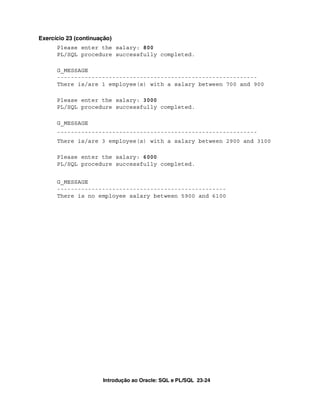 Introdução ao Oracle: SQL e PL/SQL 23-24
Exercício 23 (continuação)
Please enter the salary: 800
PL/SQL procedure successfully completed.
G_MESSAGE
----------------------------------------------------------
There is/are 1 employee(s) with a salary between 700 and 900
Please enter the salary: 3000
PL/SQL procedure successfully completed.
G_MESSAGE
----------------------------------------------------------
There is/are 3 employee(s) with a salary between 2900 and 3100
Please enter the salary: 6000
PL/SQL procedure successfully completed.
G_MESSAGE
-------------------------------------------------
There is no employee salary between 5900 and 6100
 