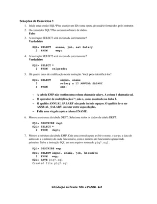 Introdução ao Oracle: SQL e PL/SQL A-2
Soluções de Exercícios 1
1. Inicie uma sessão SQL*Plus usando um ID e uma senha de usuário fornecidos pelo instrutor.
2. Os comandos SQL*Plus acessam o banco de dados.
Falso
3. A instrução SELECT será executada corretamente?
Verdadeiro
SQL> SELECT ename, job, sal Salary
2 FROM emp;
4. A instrução SELECT será executada corretamente?
Verdadeiro
SQL> SELECT *
2 FROM salgrade;
5. Há quatro erros de codificação nesta instrução. Você pode identificá-los?
SQL> SELECT empno, ename
2 salary x 12 ANNUAL SALARY
3 FROM emp;
– A tabela EMP não contém uma coluna chamada salary. A coluna é chamada sal.
– O operador de multiplicação é *, não x, como mostrado na linha 2.
– O apelido ANNUAL SALARY não pode incluir espaços. O apelido deve ser
ANNUAL_SALARY ou estar entre aspas duplas.
– Falta uma vírgula após a coluna ENAME.
6. Mostre a estrutura da tabela DEPT. Selecione todos os dados da tabela DEPT.
SQL> DESCRIBE dept
SQL> SELECT *
2 FROM dept;
7. Mostre a estrutura da tabela EMP. Crie uma consulta para exibir o nome, o cargo, a data de
admissão e o número de cada funcionário, com o número do funcionário aparecendo
primeiro. Salve a instrução SQL em um arquivo nomeado p1q7.sql.
SQL> DESCRIBE emp
SQL> SELECT empno, ename, job, hiredate
2 FROM emp;
SQL> SAVE p1q7.sql
Created file p1q7.sql
 