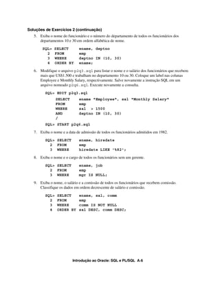 Introdução ao Oracle: SQL e PL/SQL A-6
Soluções de Exercícios 2 (continuação)
5. Exiba o nome do funcionário e o número do departamento de todos os funcionários dos
departamentos 10 e 30 em ordem alfabética de nome.
SQL> SELECT ename, deptno
2 FROM emp
3 WHERE deptno IN (10, 30)
4 ORDER BY ename;
6. Modifique o arquivo p2q3.sql para listar o nome e o salário dos funcionários que recebem
mais que US$1.500 e trabalham no departamento 10 ou 30. Coloque um label nas colunas
Employee e Monthly Salary, respectivamente. Salve novamente a instrução SQL em um
arquivo nomeado p2q6.sql. Execute novamente a consulta.
SQL> EDIT p2q3.sql
SELECT ename "Employee", sal "Monthly Salary"
FROM emp
WHERE sal > 1500
AND deptno IN (10, 30)
/
SQL> START p2q6.sql
7. Exiba o nome e a data de admissão de todos os funcionários admitidos em 1982.
SQL> SELECT ename, hiredate
2 FROM emp
3 WHERE hiredate LIKE '%82';
8. Exiba o nome e o cargo de todos os funcionários sem um gerente.
SQL> SELECT ename, job
2 FROM emp
3 WHERE mgr IS NULL;
9. Exiba o nome, o salário e a comissão de todos os funcionários que recebem comissão.
Classifique os dados em ordem decrescente de salário e comissão.
SQL> SELECT ename, sal, comm
2 FROM emp
3 WHERE comm IS NOT NULL
4 ORDER BY sal DESC, comm DESC;
 