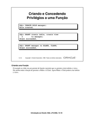 Introdução ao Oracle: SQL e PL/SQL 14-10
14-10 Copyright  Oracle Corporation, 1999. Todos os direitos reservados.
Criando e Concedendo
Privilégios a uma Função
SQL> CREATE ROLE manager;
Role created.
SQL> GRANT create table, create view
2 to manager;
Grant succeeded.
SQL> GRANT manager to BLAKE, CLARK;
Grant succeeded.
Criando uma Função
O exemplo no slide cria um gerente de função e permite que os gerentes criem tabelas e views.
Ele atribui então a função de gerentes a Blake e a Clark. Agora Blake e Clark podem criar tabelas
e views.
 