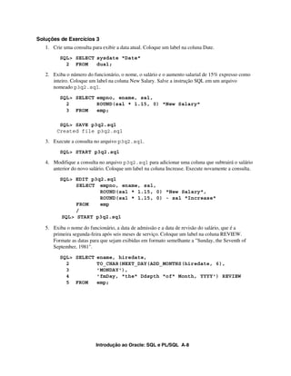 Introdução ao Oracle: SQL e PL/SQL A-8
Soluções de Exercícios 3
1. Crie uma consulta para exibir a data atual. Coloque um label na coluna Date.
SQL> SELECT sysdate "Date"
2 FROM dual;
2. Exiba o número do funcionário, o nome, o salário e o aumento salarial de 15% expresso como
inteiro. Coloque um label na coluna New Salary. Salve a instrução SQL em um arquivo
nomeado p3q2.sql.
SQL> SELECT empno, ename, sal,
2 ROUND(sal * 1.15, 0) "New Salary"
3 FROM emp;
SQL> SAVE p3q2.sql
Created file p3q2.sql
3. Execute a consulta no arquivo p3q2.sql.
SQL> START p3q2.sql
4. Modifique a consulta no arquivo p3q2.sql para adicionar uma coluna que subtrairá o salário
anterior do novo salário. Coloque um label na coluna Increase. Execute novamente a consulta.
SQL> EDIT p3q2.sql
SELECT empno, ename, sal,
ROUND(sal * 1.15, 0) "New Salary",
ROUND(sal * 1.15, 0) - sal "Increase"
FROM emp
/
SQL> START p3q2.sql
5. Exiba o nome do funcionário, a data de admissão e a data de revisão do salário, que é a
primeira segunda-feira após seis meses de serviço. Coloque um label na coluna REVIEW.
Formate as datas para que sejam exibidas em formato semelhante a "Sunday, the Seventh of
September, 1981".
SQL> SELECT ename, hiredate,
2 TO_CHAR(NEXT_DAY(ADD_MONTHS(hiredate, 6),
3 'MONDAY'),
4 'fmDay, "the" Ddspth "of" Month, YYYY') REVIEW
5 FROM emp;
 
