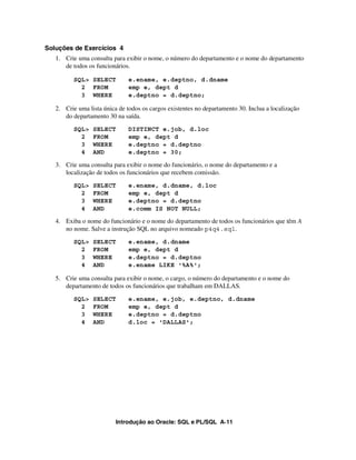 Introdução ao Oracle: SQL e PL/SQL A-11
Soluções de Exercícios 4
1. Crie uma consulta para exibir o nome, o número do departamento e o nome do departamento
de todos os funcionários.
SQL> SELECT e.ename, e.deptno, d.dname
2 FROM emp e, dept d
3 WHERE e.deptno = d.deptno;
2. Crie uma lista única de todos os cargos existentes no departamento 30. Inclua a localização
do departamento 30 na saída.
SQL> SELECT DISTINCT e.job, d.loc
2 FROM emp e, dept d
3 WHERE e.deptno = d.deptno
4 AND e.deptno = 30;
3. Crie uma consulta para exibir o nome do funcionário, o nome do departamento e a
localização de todos os funcionários que recebem comissão.
SQL> SELECT e.ename, d.dname, d.loc
2 FROM emp e, dept d
3 WHERE e.deptno = d.deptno
4 AND e.comm IS NOT NULL;
4. Exiba o nome do funcionário e o nome do departamento de todos os funcionários que têm A
no nome. Salve a instrução SQL no arquivo nomeado p4q4.sql.
SQL> SELECT e.ename, d.dname
2 FROM emp e, dept d
3 WHERE e.deptno = d.deptno
4 AND e.ename LIKE '%A%';
5. Crie uma consulta para exibir o nome, o cargo, o número do departamento e o nome do
departamento de todos os funcionários que trabalham em DALLAS.
SQL> SELECT e.ename, e.job, e.deptno, d.dname
2 FROM emp e, dept d
3 WHERE e.deptno = d.deptno
4 AND d.loc = 'DALLAS';
 