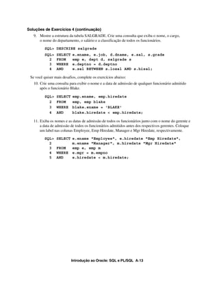 Introdução ao Oracle: SQL e PL/SQL A-13
Soluções de Exercícios 4 (continuação)
9. Mostre a estrutura da tabela SALGRADE. Crie uma consulta que exiba o nome, o cargo,
o nome do departamento, o salário e a classificação de todos os funcionários.
SQL> DESCRIBE salgrade
SQL> SELECT e.ename, e.job, d.dname, e.sal, s.grade
2 FROM emp e, dept d, salgrade s
3 WHERE e.deptno = d.deptno
4 AND e.sal BETWEEN s.losal AND s.hisal;
Se você quiser mais desafios, complete os exercícios abaixo:
10. Crie uma consulta para exibir o nome e a data de admissão de qualquer funcionário admitido
após o funcionário Blake.
SQL> SELECT emp.ename, emp.hiredate
2 FROM emp, emp blake
3 WHERE blake.ename = 'BLAKE'
4 AND blake.hiredate < emp.hiredate;
11. Exiba os nomes e as datas de admissão de todos os funcionários junto com o nome do gerente e
a data de admissão de todos os funcionários admitidos antes dos respectivos gerentes. Coloque
um label nas colunas Employee, Emp Hiredate, Manager e Mgr Hiredate, respectivamente.
SQL> SELECT e.ename "Employee", e.hiredate "Emp Hiredate",
2 m.ename "Manager", m.hiredate "Mgr Hiredate"
3 FROM emp e, emp m
4 WHERE e.mgr = m.empno
5 AND e.hiredate < m.hiredate;
 
