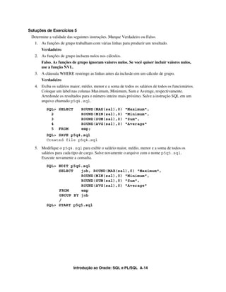 Introdução ao Oracle: SQL e PL/SQL A-14
Soluções de Exercícios 5
Determine a validade das seguintes instruções. Marque Verdadeiro ou Falso.
1. As funções de grupo trabalham com várias linhas para produzir um resultado.
Verdadeiro
2. As funções de grupo incluem nulos nos cálculos.
Falso. As funções de grupo ignoram valores nulos. Se você quiser incluir valores nulos,
use a função NVL.
3. A cláusula WHERE restringe as linhas antes da inclusão em um cálculo de grupo.
Verdadeiro
4. Exiba os salários maior, médio, menor e a soma de todos os salários de todos os funcionários.
Coloque um label nas colunas Maximum, Minimum, Sum e Average, respectivamente.
Arredonde os resultados para o número inteiro mais próximo. Salve a instrução SQL em um
arquivo chamado p5q4.sql.
SQL> SELECT ROUND(MAX(sal),0) "Maximum",
2 ROUND(MIN(sal),0) "Minimum",
3 ROUND(SUM(sal),0) "Sum",
4 ROUND(AVG(sal),0) "Average"
5 FROM emp;
SQL> SAVE p5q4.sql
Created file p5q4.sql
5. Modifique o p5q4.sql para exibir o salário maior, médio, menor e a soma de todos os
salários para cada tipo de cargo. Salve novamente o arquivo com o nome p5q5.sql.
Execute novamente a consulta.
SQL> EDIT p5q6.sql
SELECT job, ROUND(MAX(sal),0) "Maximum",
ROUND(MIN(sal),0) "Minimum",
ROUND(SUM(sal),0) "Sum",
ROUND(AVG(sal),0) "Average"
FROM emp
GROUP BY job
/
SQL> START p5q5.sql
 