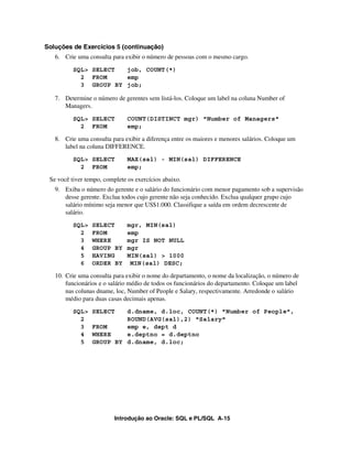 Introdução ao Oracle: SQL e PL/SQL A-15
Soluções de Exercícios 5 (continuação)
6. Crie uma consulta para exibir o número de pessoas com o mesmo cargo.
SQL> SELECT job, COUNT(*)
2 FROM emp
3 GROUP BY job;
7. Determine o número de gerentes sem listá-los. Coloque um label na coluna Number of
Managers.
SQL> SELECT COUNT(DISTINCT mgr) "Number of Managers"
2 FROM emp;
8. Crie uma consulta para exibir a diferença entre os maiores e menores salários. Coloque um
label na coluna DIFFERENCE.
SQL> SELECT MAX(sal) - MIN(sal) DIFFERENCE
2 FROM emp;
Se você tiver tempo, complete os exercícios abaixo.
9. Exiba o número do gerente e o salário do funcionário com menor pagamento sob a supervisão
desse gerente. Exclua todos cujo gerente não seja conhecido. Exclua qualquer grupo cujo
salário mínimo seja menor que US$1.000. Classifique a saída em ordem decrescente de
salário.
SQL> SELECT mgr, MIN(sal)
2 FROM emp
3 WHERE mgr IS NOT NULL
4 GROUP BY mgr
5 HAVING MIN(sal) > 1000
6 ORDER BY MIN(sal) DESC;
10. Crie uma consulta para exibir o nome do departamento, o nome da localização, o número de
funcionários e o salário médio de todos os funcionários do departamento. Coloque um label
nas colunas dname, loc, Number of People e Salary, respectivamente. Arredonde o salário
médio para duas casas decimais apenas.
SQL> SELECT d.dname, d.loc, COUNT(*) "Number of People",
2 ROUND(AVG(sal),2) "Salary"
3 FROM emp e, dept d
4 WHERE e.deptno = d.deptno
5 GROUP BY d.dname, d.loc;
 