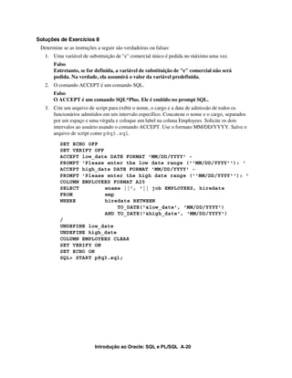 Introdução ao Oracle: SQL e PL/SQL A-20
Soluções de Exercícios 8
Determine se as instruções a seguir são verdadeiras ou falsas:
1. Uma variável de substituição de "e" comercial único é pedida no máximo uma vez.
Falso
Entretanto, se for definida, a variável de substituição de "e" comercial não será
pedida. Na verdade, ela assumirá o valor da variável predefinida.
2. O comando ACCEPT é um comando SQL.
Falso
O ACCEPT é um comando SQL*Plus. Ele é emitido no prompt SQL.
3. Crie um arquivo de script para exibir o nome, o cargo e a data de admissão de todos os
funcionários admitidos em um intervalo específico. Concatene o nome e o cargo, separados
por um espaço e uma vírgula e coloque um label na coluna Employees. Solicite os dois
intervalos ao usuário usando o comando ACCEPT. Use o formato MM/DD/YYYY. Salve o
arquivo de script como p8q3.sql.
SET ECHO OFF
SET VERIFY OFF
ACCEPT low_date DATE FORMAT 'MM/DD/YYYY' -
PROMPT 'Please enter the low date range (''MM/DD/YYYY''): '
ACCEPT high_date DATE FORMAT 'MM/DD/YYYY' -
PROMPT 'Please enter the high date range (''MM/DD/YYYY''): '
COLUMN EMPLOYEES FORMAT A25
SELECT ename ||', '|| job EMPLOYEES, hiredate
FROM emp
WHERE hiredate BETWEEN
TO_DATE('&low_date', 'MM/DD/YYYY')
AND TO_DATE('&high_date', 'MM/DD/YYYY')
/
UNDEFINE low_date
UNDEFINE high_date
COLUMN EMPLOYEES CLEAR
SET VERIFY ON
SET ECHO ON
SQL> START p8q3.sql;
 