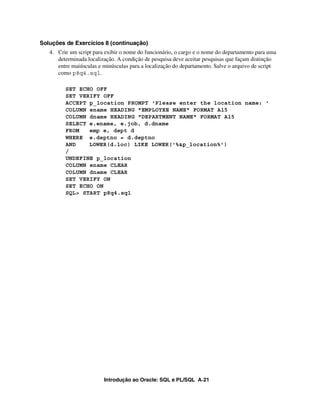 Introdução ao Oracle: SQL e PL/SQL A-21
Soluções de Exercícios 8 (continuação)
4. Crie um script para exibir o nome do funcionário, o cargo e o nome do departamento para uma
determinada localização. A condição de pesquisa deve aceitar pesquisas que façam distinção
entre maiúsculas e minúsculas para a localização do departamento. Salve o arquivo de script
como p8q4.sql.
SET ECHO OFF
SET VERIFY OFF
ACCEPT p_location PROMPT 'Please enter the location name: '
COLUMN ename HEADING "EMPLOYEE NAME" FORMAT A15
COLUMN dname HEADING "DEPARTMENT NAME" FORMAT A15
SELECT e.ename, e.job, d.dname
FROM emp e, dept d
WHERE e.deptno = d.deptno
AND LOWER(d.loc) LIKE LOWER('%&p_location%')
/
UNDEFINE p_location
COLUMN ename CLEAR
COLUMN dname CLEAR
SET VERIFY ON
SET ECHO ON
SQL> START p8q4.sql
 