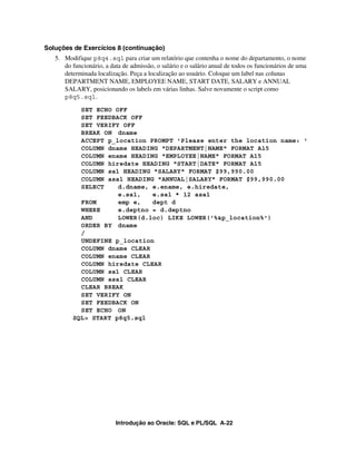 Introdução ao Oracle: SQL e PL/SQL A-22
Soluções de Exercícios 8 (continuação)
5. Modifique p8q4.sql para criar um relatório que contenha o nome do departamento, o nome
do funcionário, a data de admissão, o salário e o salário anual de todos os funcionários de uma
determinada localização. Peça a localização ao usuário. Coloque um label nas colunas
DEPARTMENT NAME, EMPLOYEE NAME, START DATE, SALARY e ANNUAL
SALARY, posicionando os labels em várias linhas. Salve novamente o script como
p8q5.sql.
SET ECHO OFF
SET FEEDBACK OFF
SET VERIFY OFF
BREAK ON dname
ACCEPT p_location PROMPT 'Please enter the location name: '
COLUMN dname HEADING "DEPARTMENT|NAME" FORMAT A15
COLUMN ename HEADING "EMPLOYEE|NAME" FORMAT A15
COLUMN hiredate HEADING "START|DATE" FORMAT A15
COLUMN sal HEADING "SALARY" FORMAT $99,990.00
COLUMN asal HEADING "ANNUAL|SALARY" FORMAT $99,990.00
SELECT d.dname, e.ename, e.hiredate,
e.sal, e.sal * 12 asal
FROM emp e, dept d
WHERE e.deptno = d.deptno
AND LOWER(d.loc) LIKE LOWER('%&p_location%')
ORDER BY dname
/
UNDEFINE p_location
COLUMN dname CLEAR
COLUMN ename CLEAR
COLUMN hiredate CLEAR
COLUMN sal CLEAR
COLUMN asal CLEAR
CLEAR BREAK
SET VERIFY ON
SET FEEDBACK ON
SET ECHO ON
SQL> START p8q5.sql
 