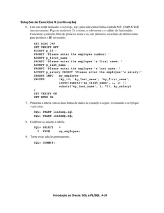 Introdução ao Oracle: SQL e PL/SQL A-24
Soluções de Exercícios 9 (continuação)
6. Crie um script nomeado loademp.sql para acrescentar linhas à tabela MY_EMPLOYEE
interativamente. Peça ao usuário o ID, o nome, o sobrenome e o salário do funcionário.
Concatene a primeira letra do primeiro nome e os sete primeiros caracteres do último nome
para produzir o ID do usuário.
SET ECHO OFF
SET VERIFY OFF
ACCEPT p_id -
PROMPT 'Please enter the employee number: '
ACCEPT p_first_name -
PROMPT 'Please enter the employee''s first name: '
ACCEPT p_last_name -
PROMPT 'Please enter the employee''s last name: '
ACCEPT p_salary PROMPT 'Please enter the employee''s salary:'
INSERT INTO my_employee
VALUES (&p_id, '&p_last_name', '&p_first_name',
lower(substr('&p_first_name', 1, 1) ||
substr('&p_last_name', 1, 7)), &p_salary)
/
SET VERIFY ON
SET ECHO ON
7. Preencha a tabela com as duas linhas de dados de exemplo a seguir, executando o script que
você criou.
SQL> START loademp.sql
SQL> START loademp.sql
8. Confirme as adições à tabela.
SQL> SELECT *
2 FROM my_employee;
9. Torne essas adições permanentes.
SQL> COMMIT;
 
