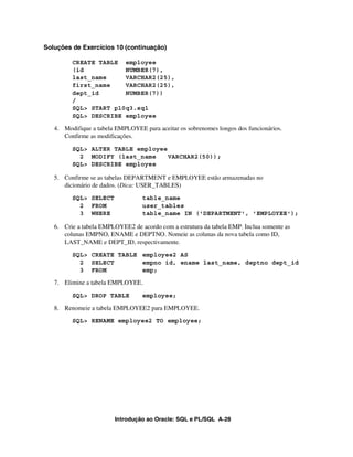 Introdução ao Oracle: SQL e PL/SQL A-28
Soluções de Exercícios 10 (continuação)
CREATE TABLE employee
(id NUMBER(7),
last_name VARCHAR2(25),
first_name VARCHAR2(25),
dept_id NUMBER(7))
/
SQL> START p10q3.sql
SQL> DESCRIBE employee
4. Modifique a tabela EMPLOYEE para aceitar os sobrenomes longos dos funcionários.
Confirme as modificações.
SQL> ALTER TABLE employee
2 MODIFY (last_name VARCHAR2(50));
SQL> DESCRIBE employee
5. Confirme se as tabelas DEPARTMENT e EMPLOYEE estão armazenadas no
dicionário de dados. (Dica: USER_TABLES)
SQL> SELECT table_name
2 FROM user_tables
3 WHERE table_name IN ('DEPARTMENT', 'EMPLOYEE');
6. Crie a tabela EMPLOYEE2 de acordo com a estrutura da tabela EMP. Inclua somente as
colunas EMPNO, ENAME e DEPTNO. Nomeie as colunas da nova tabela como ID,
LAST_NAME e DEPT_ID, respectivamente.
SQL> CREATE TABLE employee2 AS
2 SELECT empno id, ename last_name, deptno dept_id
3 FROM emp;
7. Elimine a tabela EMPLOYEE.
SQL> DROP TABLE employee;
8. Renomeie a tabela EMPLOYEE2 para EMPLOYEE.
SQL> RENAME employee2 TO employee;
 