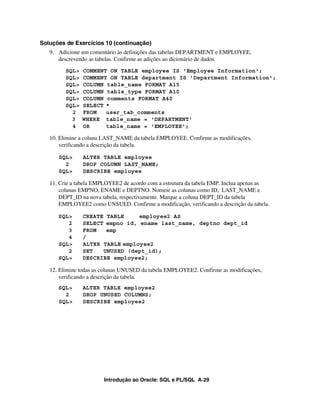 Introdução ao Oracle: SQL e PL/SQL A-29
Soluções de Exercícios 10 (continuação)
9. Adicione um comentário às definições das tabelas DEPARTMENT e EMPLOYEE,
descrevendo as tabelas. Confirme as adições ao dicionário de dados.
SQL> COMMENT ON TABLE employee IS 'Employee Information';
SQL> COMMENT ON TABLE department IS 'Department Information';
SQL> COLUMN table_name FORMAT A15
SQL> COLUMN table_type FORMAT A10
SQL> COLUMN comments FORMAT A40
SQL> SELECT *
2 FROM user_tab_comments
3 WHERE table_name = 'DEPARTMENT'
4 OR table_name = 'EMPLOYEE';
10. Elimine a coluna LAST_NAME da tabela EMPLOYEE. Confirme as modificações,
verificando a descrição da tabela.
SQL> ALTER TABLE employee
2 DROP COLUMN LAST_NAME;
SQL> DESCRIBE employee
11. Crie a tabela EMPLOYEE2 de acordo com a estrutura da tabela EMP. Inclua apenas as
colunas EMPNO, ENAME e DEPTNO. Nomeie as colunas como ID, LAST_NAME e
DEPT_ID na nova tabela, respectivamente. Marque a coluna DEPT_ID da tabela
EMPLOYEE2 como UNSUED. Confirme a modificação, verificando a descrição da tabela.
SQL> CREATE TABLE employee2 AS
2 SELECT empno id, ename last_name, deptno dept_id
3 FROM emp
4 /
SQL> ALTER TABLE employee2
2 SET UNUSED (dept_id);
SQL> DESCRIBE employee2;
12. Elimine todas as colunas UNUSED da tabela EMPLOYEE2. Confirme as modificações,
verificando a descrição da tabela.
SQL> ALTER TABLE employee2
2 DROP UNUSED COLUMNS;
SQL> DESCRIBE employee2
 