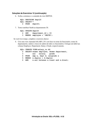 Introdução ao Oracle: SQL e PL/SQL A-32
Soluções de Exercícios 12 (continuação)
6. Exiba a estrutura e o conteúdo da view DEPT20.
SQL> DESCRIBE dept20
SQL> SELECT *
2 FROM dept20;
7. Tente reatribuir Smith ao departamento 30.
SQL> UPDATE dept20
2 SET department_id = 30
3 WHERE employee = 'SMITH';
Se você tiver tempo, complete o exercício abaixo:
8. Crie uma view chamada SALARY_VU com base no nome do funcionário, nome do
departamento, salário e classe de salário de todos os funcionários. Coloque um label nas
colunas Employee, Department, Salary e Grade, respectivamente.
SQL> CREATE VIEW salary_vu AS
2 SELECT ename employee, dname department,
3 sal salary, grade
4 FROM emp e, dept d, salgrade s
5 WHERE e.deptno = d.deptno
6 AND e.sal between s.losal and s.hisal;
 