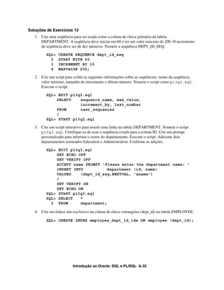 Introdução ao Oracle: SQL e PL/SQL A-33
Soluções de Exercícios 13
1. Crie uma seqüência para ser usada como a coluna de chave primária da tabela
DEPARTMENT. A seqüência deve iniciar em 60 e ter um valor máximo de 200. O incremento
da seqüência deve ser de dez números. Nomeie a seqüência DEPT_ID_SEQ.
SQL> CREATE SEQUENCE dept_id_seq
2 START WITH 60
3 INCREMENT BY 10
4 MAXVALUE 200;
2. Crie um script para exibir as seguintes informações sobre as seqüências: nome da seqüência,
valor máximo, tamanho do incremento e último número. Nomeie o script como p13q2.sql.
Execute o script.
SQL> EDIT p13q2.sql
SELECT sequence_name, max_value,
increment_by, last_number
FROM user_sequences
/
SQL> START p13q2.sql
3. Crie um script interativo para inserir uma linha na tabela DEPARTMENT. Nomeie o script
p13q3.sql. Certifique-se de usar a seqüência criada para a coluna ID. Crie um prompt
personalizado para informar o nome do departamento. Execute o script. Adicione dois
departamentos nomeados Education e Administration. Confirme as adições.
SQL> EDIT p13q3.sql
SET ECHO OFF
SET VERIFY OFF
ACCEPT name PROMPT 'Please enter the department name: '
INSERT INTO department (id, name)
VALUES (dept_id_seq.NEXTVAL, '&name')
/
SET VERIFY ON
SET ECHO ON
SQL> START p13q3.sql
SQL> SELECT *
2 FROM department;
4. Crie um índice não-exclusivo na coluna de chave estrangeira (dept_id) na tabela EMPLOYEE.
SQL> CREATE INDEX employee_dept_id_idx ON employee (dept_id);
 