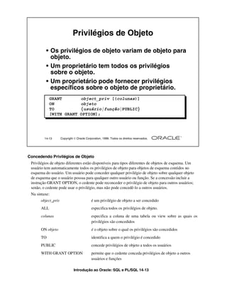 Introdução ao Oracle: SQL e PL/SQL 14-13
14-13 Copyright  Oracle Corporation, 1999. Todos os direitos reservados.
Privilégios de Objeto
• Os privilégios de objeto variam de objeto para
objeto.
• Um proprietário tem todos os privilégios
sobre o objeto.
• Um proprietário pode fornecer privilégios
específicos sobre o objeto de proprietário.
GRANT object_priv [(colunas)]
ON objeto
TO {usuário|função|PUBLIC}
[WITH GRANT OPTION];
Concedendo Privilégios de Objeto
Privilégios de objeto diferentes estão disponíveis para tipos diferentes de objetos de esquema. Um
usuário tem automaticamente todos os privilégios de objeto para objetos de esquema contidos no
esquema do usuário. Um usuário pode conceder qualquer privilégio de objeto sobre qualquer objeto
de esquema que o usuário possua para qualquer outro usuário ou função. Se a concessão incluir a
instrução GRANT OPTION, o cedente pode reconceder o privilégio de objeto para outros usuários;
senão, o cedente pode usar o privilégio, mas não pode concedê-lo a outros usuários.
Na sintaxe:
object_priv é um privilégio de objeto a ser concedido
ALL especifica todos os privilégios de objeto.
colunas especifica a coluna de uma tabela ou view sobre as quais os
privilégios são concedidos
ON objeto é o objeto sobre o qual os privilégios são concedidos
TO identifica a quem o privilégio é concedido
PUBLIC concede privilégios de objeto a todos os usuários
WITH GRANT OPTION permite que o cedente conceda privilégios de objeto a outros
usuários e funções
 