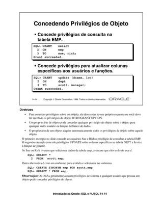Introdução ao Oracle: SQL e PL/SQL 14-14
Diretrizes
• Para conceder privilégios sobre um objeto, ele deve estar no seu próprio esquema ou você deve
ter recebido os privilégios de objeto WITH GRANT OPTION.
• Um proprietário de objeto pode conceder qualquer privilégio de objeto sobre o objeto para
qualquer outro usuário ou função do banco de dados.
• O proprietário de um objeto adquire automaticamente todos os privilégios de objeto sobre aquele
objeto.
O primeiro exemplo no slide concede aos usuários Sue e Rich o privilégio de consultar a tabela EMP.
O segundo exemplo concede privilégios UPDATE sobre colunas específicas na tabela DEPT a Scott e
à função de gerente.
Se Sue ou Rich tiverem que selecionar dados da tabela emp, a sintaxe que eles terão de usar é:
Outra alternativa é criar um sinônimo para a tabela e selecionar no sinônimo.
Observação: Os DBAs geralmente alocam privilégios de sistema e qualquer usuário que possua um
objeto pode conceder privilégios de objeto.
14-14 Copyright  Oracle Corporation, 1999. Todos os direitos reservados.
Concedendo Privilégios de Objeto
SQL> GRANT select
2 ON emp
3 TO sue, rich;
Grant succeeded.
SQL> GRANT update (dname, loc)
2 ON dept
3 TO scott, manager;
Grant succeeded.
• Concede privilégios de consulta na
tabela EMP.
• Concede privilégios para atualizar colunas
específicas aos usuários e funções.
SQL> SELECT *
2 FROM scott.emp;
SQL> CREATE SYNONYM emp FOR scott.emp
SQL> SELECT * FROM emp;
 