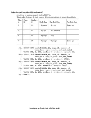 Introdução ao Oracle: SQL e PL/SQL A-48
Soluções de Exercícios 15 (continuação)
d. Adicione os seguintes aluguéis à tabela RENTAL:
Observação: O número do título pode ser diferente, dependendo do número da seqüência.
SQL> INSERT INTO rental(title_id, copy_id, member_id,
2 book_date, exp_ret_date, act_ret_date)
3 VALUES (92, 1, 101, sysdate-3, sysdate-1, sysdate-2);
SQL> INSERT INTO rental(title_id, copy_id, member_id,
2 book_date, exp_ret_date, act_ret_date)
3 VALUES (93, 2, 101, sysdate-1, sysdate-1, NULL);
SQL> INSERT INTO rental(title_id, copy_id, member_id,
2 book_date, exp_ret_date, act_ret_date)
3 VALUES (95, 3, 102, sysdate-2, sysdate, NULL);
SQL> INSERT INTO rental(title_id, copy_id, member_id,
2 book_date, exp_ret_date,act_ret_date)
3 VALUES (97, 1, 106, sysdate-4, sysdate-2, sysdate-2);
SQL> COMMIT;
Title_
Id
Copy_
Id
Member_
Id Book_date Exp_Ret_Date Act_Ret_Date
92 1 101 3 days ago 1 day ago 2 days ago
93 2 101 1 day ago 1 day from now
95 3 102 2 days ago Today
97 1 106 4 days ago 2 days ago 2 days ago
 