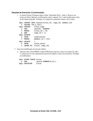 Introdução ao Oracle: SQL e PL/SQL A-50
Soluções de Exercícios 15 (continuação)
c. A cliente Carmen Velasquez aluga o filme "Interstellar Wars", cópia 1. Remova sua
reserva do filme. Registre as informações sobre o aluguel. Use o valor padrão para a data
de devolução esperada. Verifique se o aluguel foi registrado usando a view criada.
SQL> INSERT INTO rental(title_id, copy_id, member_id)
2 VALUES (98,1,101);
SQL> UPDATE title_copy
2 SET status= 'RENTED'
3 WHERE title_id = 98
4 AND copy_id = 1;
SQL> DELETE
2 FROM reservation
3 WHERE member_id = 101;
SQL> SELECT *
2 FROM title_avail
3 ORDER BY title, copy_id;
7. Faça uma modificação em uma das tabelas.
a. Adicione uma coluna PRICE à tabela TITLE para registrar o preço de compra do vídeo.
A coluna deve ter um comprimento total de oito dígitos e duas casas decimais. Verifique
as modificações.
SQL> ALTER TABLE title
2 ADD (price NUMBER(8,2));
SQL> DESCRIBE title
 