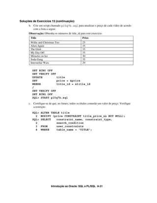 Introdução ao Oracle: SQL e PL/SQL A-51
Soluções de Exercícios 15 (continuação)
b. Crie um script chamado p15q7b.sql para atualizar o preço de cada vídeo de acordo
com a lista a seguir.
Observação: Obtenha os números de title_id para este exercício.
SET ECHO OFF
SET VERIFY OFF
UPDATE title
SET price = &price
WHERE title_id = &title_id
/
SET VERIFY OFF
SET ECHO OFF
SQL> START p15q7b.sql
c. Certifique-se de que, no futuro, todos os títulos conterão um valor de preço. Verifique
a restrição.
SQL> ALTER TABLE title
2 MODIFY (price CONSTRAINT title_price_nn NOT NULL);
SQL> SELECT constraint_name, constraint_type,
2 search_condition
3 FROM user_constraints
4 WHERE table_name = 'TITLE';
Title Price
Willie and Christmas Too 25
Alien Again 35
The Glob 35
My Day Off 35
Miracles on Ice 30
Soda Gang 35
Interstellar Wars 29
 