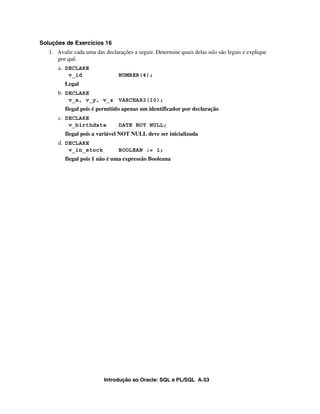 Introdução ao Oracle: SQL e PL/SQL A-53
Soluções de Exercícios 16
1. Avalie cada uma das declarações a seguir. Determine quais delas não são legais e explique
por quê.
a. DECLARE
v_id NUMBER(4);
Legal
b. DECLARE
v_x, v_y, v_z VARCHAR2(10);
Ilegal pois é permitido apenas um identificador por declaração
c. DECLARE
v_birthdate DATE NOT NULL;
Ilegal pois a variável NOT NULL deve ser inicializada
d. DECLARE
v_in_stock BOOLEAN := 1;
Ilegal pois 1 não é uma expressão Booleana
 