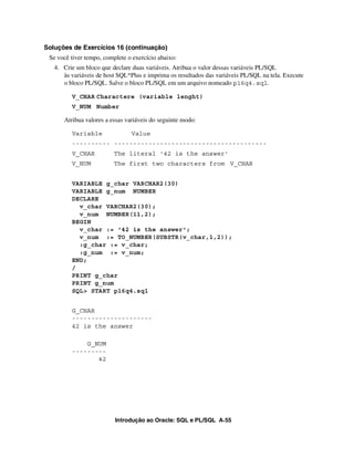 Introdução ao Oracle: SQL e PL/SQL A-55
Soluções de Exercícios 16 (continuação)
Se você tiver tempo, complete o exercício abaixo:
4. Crie um bloco que declare duas variáveis. Atribua o valor dessas variáveis PL/SQL
às variáveis de host SQL*Plus e imprima os resultados das variáveis PL/SQL na tela. Execute
o bloco PL/SQL. Salve o bloco PL/SQL em um arquivo nomeado p16q4.sql.
V_CHAR Charactere (variable lenght)
V_NUM Number
Atribua valores a essas variáveis do seguinte modo:
Variable Value
---------- ----------------------------------------
V_CHAR The literal '42 is the answer'
V_NUM The first two characters from V_CHAR
VARIABLE g_char VARCHAR2(30)
VARIABLE g_num NUMBER
DECLARE
v_char VARCHAR2(30);
v_num NUMBER(11,2);
BEGIN
v_char := '42 is the answer';
v_num := TO_NUMBER(SUBSTR(v_char,1,2));
:g_char := v_char;
:g_num := v_num;
END;
/
PRINT g_char
PRINT g_num
SQL> START p16q4.sql
G_CHAR
---------------------
42 is the answer
G_NUM
---------
42
 