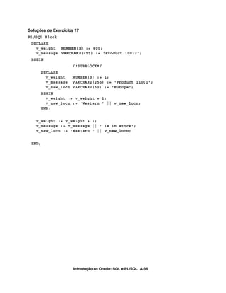 Introdução ao Oracle: SQL e PL/SQL A-56
Soluções de Exercícios 17
PL/SQL Block
DECLARE
v_weight NUMBER(3) := 600;
v_message VARCHAR2(255) := 'Product 10012';
BEGIN
/*SUBBLOCK*/
DECLARE
v_weight NUMBER(3) := 1;
v_message VARCHAR2(255) := 'Product 11001';
v_new_locn VARCHAR2(50) := 'Europe';
BEGIN
v_weight := v_weight + 1;
v_new_locn := 'Western ' || v_new_locn;
END;
v_weight := v_weight + 1;
v_message := v_message || ' is in stock';
v_new_locn := 'Western ' || v_new_locn;
END;
 