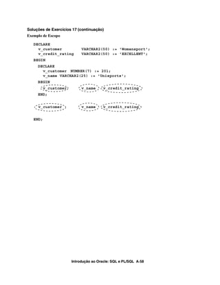 Introdução ao Oracle: SQL e PL/SQL A-58
Soluções de Exercícios 17 (continuação)
Exemplo de Escopo
DECLARE
v_customer VARCHAR2(50) := 'Womansport';
v_credit_rating VARCHAR2(50) := 'EXCELLENT';
BEGIN
DECLARE
v_customer NUMBER(7) := 201;
v_name VARCHAR2(25) := 'Unisports';
BEGIN
v_customer v_name v_credit_rating
END;
v_customer v_name v_credit_rating
END;
 