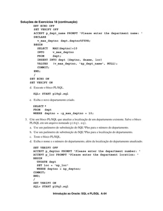 Introdução ao Oracle: SQL e PL/SQL A-64
Soluções de Exercícios 18 (continuação)
SET ECHO OFF
SET VERIFY OFF
ACCEPT p_dept_name PROMPT 'Please enter the department name: '
DECLARE
v_max_deptno dept.deptno%TYPE;
BEGIN
SELECT MAX(deptno)+10
INTO v_max_deptno
FROM dept;
INSERT INTO dept (deptno, dname, loc)
VALUES (v_max_deptno, '&p_dept_name', NULL);
COMMIT;
END;
/
SET ECHO ON
SET VERIFY ON
d. Execute o bloco PL/SQL.
SQL> START p18q2.sql
e. Exiba o novo departamento criado.
SELECT *
FROM dept
WHERE deptno = :g_max_deptno + 10;
3. Crie um bloco PL/SQL que atualize a localização de um departamento existente. Salve o bloco
PL/SQL em um arquivo nomeado p18q3.sql.
a. Use um parâmetro de substituição do SQL*Plus para o número do departamento.
b. Use um parâmetro de substituição do SQL*Plus para a localização do departamento.
c. Teste o bloco PL/SQL.
d. Exiba o nome e o número do departamento, além da localização do departamento atualizado.
SET VERIFY OFF
ACCEPT p_deptno PROMPT 'Please enter the department number: '
ACCEPT p_loc PROMPT 'Please enter the department location: '
BEGIN
UPDATE dept
SET loc = '&p_loc'
WHERE deptno = &p_deptno;
COMMIT;
END;
/
SET VERIFY ON
SQL> START p18q3.sql
 