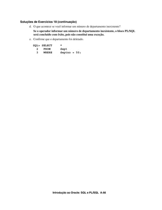 Introdução ao Oracle: SQL e PL/SQL A-66
Soluções de Exercícios 18 (continuação)
d. O que acontece se você informar um número de departamento inexistente?
Se o operador informar um número de departamento inexistente, o bloco PL/SQL
será concluído com êxito, pois não constitui uma exceção.
e. Confirme que o departamento foi deletado.
SQL> SELECT *
2 FROM dept
3 WHERE deptno = 50;
 