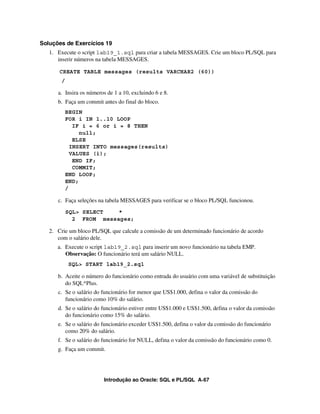 Introdução ao Oracle: SQL e PL/SQL A-67
Soluções de Exercícios 19
1. Execute o script lab19_1.sql para criar a tabela MESSAGES. Crie um bloco PL/SQL para
inserir números na tabela MESSAGES.
CREATE TABLE messages (results VARCHAR2 (60))
/
a. Insira os números de 1 a 10, excluindo 6 e 8.
b. Faça um commit antes do final do bloco.
BEGIN
FOR i IN 1..10 LOOP
IF i = 6 or i = 8 THEN
null;
ELSE
INSERT INTO messages(results)
VALUES (i);
END IF;
COMMIT;
END LOOP;
END;
/
c. Faça seleções na tabela MESSAGES para verificar se o bloco PL/SQL funcionou.
SQL> SELECT *
2 FROM messages;
2. Crie um bloco PL/SQL que calcule a comissão de um determinado funcionário de acordo
com o salário dele.
a. Execute o script lab19_2.sql para inserir um novo funcionário na tabela EMP.
Observação: O funcionário terá um salário NULL.
SQL> START lab19_2.sql
b. Aceite o número do funcionário como entrada do usuário com uma variável de substituição
do SQL*Plus.
c. Se o salário do funcionário for menor que US$1.000, defina o valor da comissão do
funcionário como 10% do salário.
d. Se o salário do funcionário estiver entre US$1.000 e US$1.500, defina o valor da comissão
do funcionário como 15% do salário.
e. Se o salário do funcionário exceder US$1.500, defina o valor da comissão do funcionário
como 20% do salário.
f. Se o salário do funcionário for NULL, defina o valor da comissão do funcionário como 0.
g. Faça um commit.
 