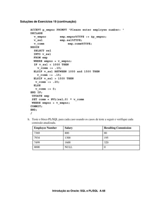 Introdução ao Oracle: SQL e PL/SQL A-68
Soluções de Exercícios 19 (continuação)
ACCEPT p_empno PROMPT 'Please enter employee number: '
DECLARE
v_empno emp.empno%TYPE := &p_empno;
v_sal emp.sal%TYPE;
v_comm emp.comm%TYPE;
BEGIN
SELECT sal
INTO v_sal
FROM emp
WHERE empno = v_empno;
IF v_sal < 1000 THEN
v_comm := .10;
ELSIF v_sal BETWEEN 1000 and 1500 THEN
v_comm := .15;
ELSIF v_sal > 1500 THEN
v_comm := .20;
ELSE
v_comm := 0;
END IF;
UPDATE emp
SET comm = NVL(sal,0) * v_comm
WHERE empno = v_empno;
COMMIT;
END;
/
h. Teste o bloco PL/SQL para cada caso usando os casos de teste a seguir e verifique cada
comissão atualizada.
Employee Number Salary Resulting Commission
7369 800 80
7934 1300 195
7499 1600 320
8000 NULL 0
 