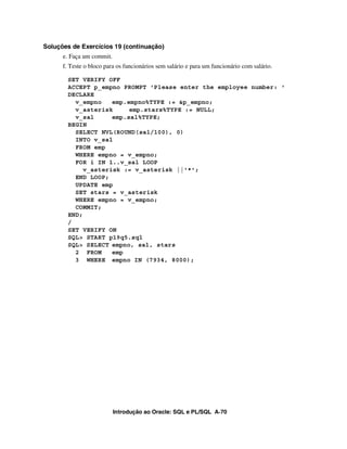 Introdução ao Oracle: SQL e PL/SQL A-70
Soluções de Exercícios 19 (continuação)
e. Faça um commit.
f. Teste o bloco para os funcionários sem salário e para um funcionário com salário.
SET VERIFY OFF
ACCEPT p_empno PROMPT 'Please enter the employee number: '
DECLARE
v_empno emp.empno%TYPE := &p_empno;
v_asterisk emp.stars%TYPE := NULL;
v_sal emp.sal%TYPE;
BEGIN
SELECT NVL(ROUND(sal/100), 0)
INTO v_sal
FROM emp
WHERE empno = v_empno;
FOR i IN 1..v_sal LOOP
v_asterisk := v_asterisk ||'*';
END LOOP;
UPDATE emp
SET stars = v_asterisk
WHERE empno = v_empno;
COMMIT;
END;
/
SET VERIFY ON
SQL> START p19q5.sql
SQL> SELECT empno, sal, stars
2 FROM emp
3 WHERE empno IN (7934, 8000);
 