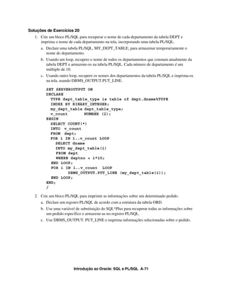 Introdução ao Oracle: SQL e PL/SQL A-71
Soluções de Exercícios 20
1. Crie um bloco PL/SQL para recuperar o nome de cada departamento da tabela DEPT e
imprima o nome de cada departamento na tela, incorporando uma tabela PL/SQL.
a. Declare uma tabela PL/SQL, MY_DEPT_TABLE, para armazenar temporariamente o
nome do departamento.
b. Usando um loop, recupere o nome de todos os departamentos que constam atualmente da
tabela DEPT e armazene-os na tabela PL/SQL. Cada número de departamento é um
múltiplo de 10.
c. Usando outro loop, recupere os nomes dos departamentos da tabela PL/SQL e imprima-os
na tela, usando DBMS_OUTPUT.PUT_LINE.
SET SERVEROUTPUT ON
DECLARE
TYPE dept_table_type is table of dept.dname%TYPE
INDEX BY BINARY_INTEGER;
my_dept_table dept_table_type;
v_count NUMBER (2);
BEGIN
SELECT COUNT(*)
INTO v_count
FROM dept;
FOR i IN 1..v_count LOOP
SELECT dname
INTO my_dept_table(i)
FROM dept
WHERE deptno = i*10;
END LOOP;
FOR i IN 1..v_count LOOP
DBMS_OUTPUT.PUT_LINE (my_dept_table(i));
END LOOP;
END;
/
2. Crie um bloco PL/SQL para imprimir as informações sobre um determinado pedido.
a. Declare um registro PL/SQL de acordo com a estrutura da tabela ORD.
b. Use uma variável de substituição do SQL*Plus para recuperar todas as informações sobre
um pedido específico e armazene-as no registro PL/SQL.
c. Use DBMS_OUTPUT. PUT_LINE e imprima informações selecionadas sobre o pedido.
 