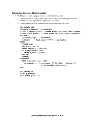 Introdução ao Oracle: SQL e PL/SQL A-80
Soluções de Exercícios 23 (continuação)
2. Modifique o p18q3.sql para adicionar um handler de exceção.
a. Crie um handler de exceção para o erro a fim de passar uma mensagem ao usuário
informando que o departamento especificado não existe.
b. Execute o bloco PL/SQL informando um departamento que não existe.
SET VERIFY OFF
VARIABLE g_message VARCHAR2(40)
ACCEPT p_deptno PROMPT 'Please enter the department number: '
ACCEPT p_loc PROMPT 'Please enter the department location: '
DECLARE
e_invalid_dept EXCEPTION;
v_deptno dept.deptno%TYPE := &p_deptno;
BEGIN
UPDATE dept
SET loc = '&p_loc'
WHERE deptno = v_deptno;
IF SQL%NOTFOUND THEN
raise e_invalid_dept;
END IF;
COMMIT;
EXCEPTION
WHEN e_invalid_dept THEN
:g_message := 'Department '|| TO_CHAR(v_deptno) ||
' is an invalid department';
END;
/
SET VERIFY ON
PRINT g_message
SQL> START p23q2.sql
 