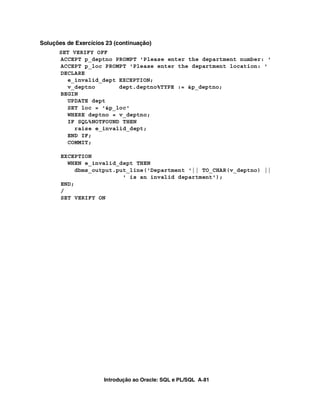 Introdução ao Oracle: SQL e PL/SQL A-81
Soluções de Exercícios 23 (continuação)
SET VERIFY OFF
ACCEPT p_deptno PROMPT 'Please enter the department number: '
ACCEPT p_loc PROMPT 'Please enter the department location: '
DECLARE
e_invalid_dept EXCEPTION;
v_deptno dept.deptno%TYPE := &p_deptno;
BEGIN
UPDATE dept
SET loc = '&p_loc'
WHERE deptno = v_deptno;
IF SQL%NOTFOUND THEN
raise e_invalid_dept;
END IF;
COMMIT;
EXCEPTION
WHEN e_invalid_dept THEN
dbms_output.put_line('Department '|| TO_CHAR(v_deptno) ||
' is an invalid department');
END;
/
SET VERIFY ON
 