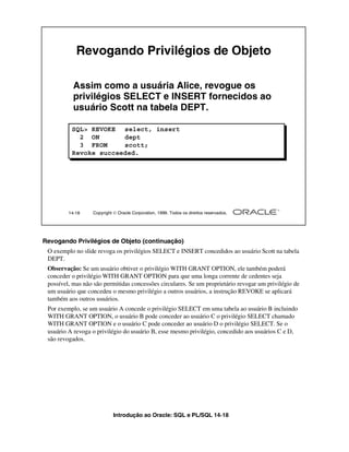 Introdução ao Oracle: SQL e PL/SQL 14-18
14-18 Copyright  Oracle Corporation, 1999. Todos os direitos reservados.
Revogando Privilégios de Objeto
Assim como a usuária Alice, revogue os
privilégios SELECT e INSERT fornecidos ao
usuário Scott na tabela DEPT.
SQL> REVOKE select, insert
2 ON dept
3 FROM scott;
Revoke succeeded.
Revogando Privilégios de Objeto (continuação)
O exemplo no slide revoga os privilégios SELECT e INSERT concedidos ao usuário Scott na tabela
DEPT.
Observação: Se um usuário obtiver o privilégio WITH GRANT OPTION, ele também poderá
conceder o privilégio WITH GRANT OPTION para que uma longa corrente de cedentes seja
possível, mas não são permitidas concessões circulares. Se um proprietário revogar um privilégio de
um usuário que concedeu o mesmo privilégio a outros usuários, a instrução REVOKE se aplicará
também aos outros usuários.
Por exemplo, se um usuário A concede o privilégio SELECT em uma tabela ao usuário B incluindo
WITH GRANT OPTION, o usuário B pode conceder ao usuário C o privilégio SELECT chamado
WITH GRANT OPTION e o usuário C pode conceder ao usuário D o privilégio SELECT. Se o
usuário A revoga o privilégio do usuário B, esse mesmo privilégio, concedido aos usuários C e D,
são revogados.
 