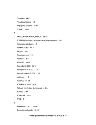 Privilégios 14-4
Produto cartesiano 4-5
Propagar a exceção 23-17
PUBLIC 14-16
R
RAISE_APPLICATION_ERROR 23-19
RDBMSs (Relational database management systems) I-6
Recursos procedurais I-7
REFERENCES 11-15
Registro 20-3
Relacionamento I-9
Relatórios 8-3
RENAME 10-23
Restrição CHECK 11-16
Restrição NOT NULL 11-7
Restrição UNIQUE KEY 11-9
restrições 11-3
REVOKE 14-18
ROLLBACK 9-27, 18-14
Rollback no nível do demonstrativo 9-34
ROUND 3-14
ROWNUM 12-22
RPAD 3-11
S
SAVEPOINT 9-27, 18-14
Seção de declaração 16-12
Introdução ao Oracle: Índice do SQL e PL/SQL - 9
 
