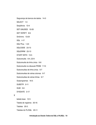 Segurança de bancos de dados 14-3
SELECT 1-3
Seqüência 13-4
SET UNUSED 10-20
SET VERIFY 8-6
Sinônimo 13-24
SQL I-17
SQL*Plus 1-24
SQLCODE 23-13
SQLERRM 23-13
START WITH 13-5
Subconsulta 6-4, 22-9
Subconsulta de linha única 6-8
Subconsulta na cláusula FROM 7-10
Subconsultas de linha única 6-7
Subconsultas de várias colunas 6-7
Subconsultas de várias linhas 6-7
Subprogramas 16-5
SUBSTR 3-11
SUM 5-6
SYSDATE 3-17
T
tabela base 12-5
Tabela de registros 20-16
Tabelas 20-3
Tabelas do PL/SQL 20-11
Introdução ao Oracle: Índice do SQL e PL/SQL - 10
 