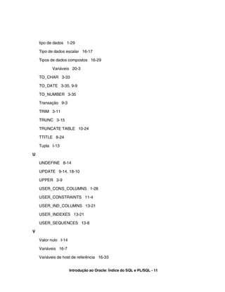 tipo de dados 1-29
Tipo de dados escalar 16-17
Tipos de dados compostos 16-29
Variáveis 20-3
TO_CHAR 3-33
TO_DATE 3-35, 9-9
TO_NUMBER 3-35
Transação 9-3
TRIM 3-11
TRUNC 3-15
TRUNCATE TABLE 10-24
TTITLE 8-24
Tupla I-13
U
UNDEFINE 8-14
UPDATE 9-14, 18-10
UPPER 3-9
USER_CONS_COLUMNS 1-28
USER_CONSTRAINTS 11-4
USER_IND_COLUMNS 13-21
USER_INDEXES 13-21
USER_SEQUENCES 13-8
V
Valor nulo I-14
Variáveis 16-7
Variáveis de host de referência 16-33
Introdução ao Oracle: Índice do SQL e PL/SQL - 11
 
