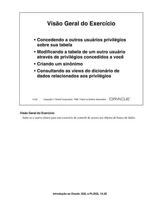 Introdução ao Oracle: SQL e PL/SQL 14-20
14-20 Copyright  Oracle Corporation, 1999. Todos os direitos reservados.
Visão Geral do Exercício
• Concedendo a outros usuários privilégios
sobre sua tabela
• Modificando a tabela de um outro usuário
através de privilégios concedidos a você
• Criando um sinônimo
• Consultando as views do dicionário de
dados relacionados aos privilégios
Visão Geral do Exercício
Junte-se a outros alunos para este exercício de controle de acesso aos objetos de banco de dados.
 